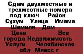 Сдам двухместные и трехместные номера под ключ. › Район ­ Сухум › Улица ­ Имама-Шамиля › Дом ­ 63 › Цена ­ 1000-1500 - Все города Недвижимость » Услуги   . Челябинская обл.,Миасс г.